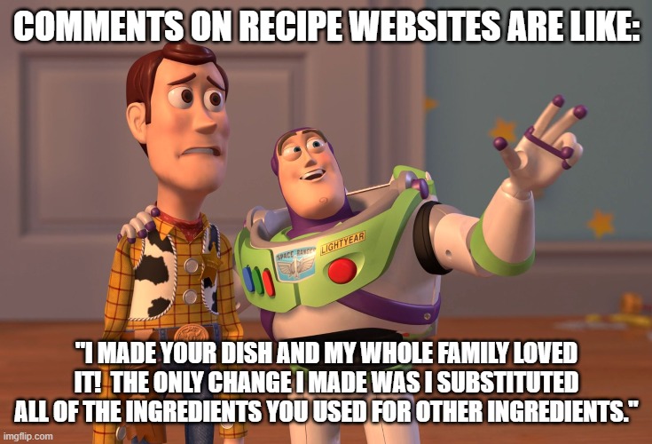cooking website comments | COMMENTS ON RECIPE WEBSITES ARE LIKE:; "I MADE YOUR DISH AND MY WHOLE FAMILY LOVED IT!  THE ONLY CHANGE I MADE WAS I SUBSTITUTED ALL OF THE INGREDIENTS YOU USED FOR OTHER INGREDIENTS." | image tagged in memes,x x everywhere | made w/ Imgflip meme maker