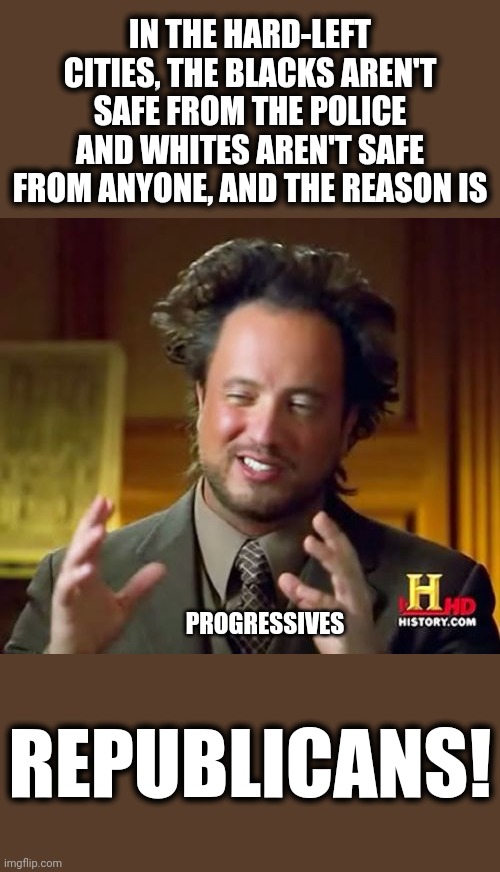 Always the same old answer! | IN THE HARD-LEFT CITIES, THE BLACKS AREN'T SAFE FROM THE POLICE AND WHITES AREN'T SAFE FROM ANYONE, AND THE REASON IS; PROGRESSIVES; REPUBLICANS! | image tagged in memes,ancient aliens,stupid liberals,rioting and looting,blm,leftist cities | made w/ Imgflip meme maker