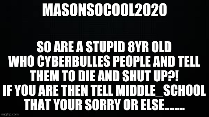 MasonSoCool2020 | MASONSOCOOL2020; SO ARE A STUPID 8YR OLD WHO CYBERBULLES PEOPLE AND TELL THEM TO DIE AND SHUT UP?!
IF YOU ARE THEN TELL MIDDLE_SCHOOL THAT YOUR SORRY OR ELSE........ | image tagged in black,sorry | made w/ Imgflip meme maker