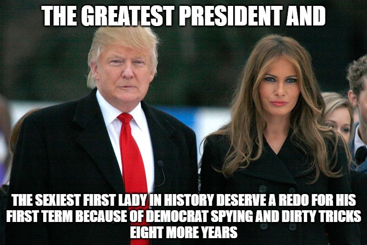 Eight more years of the Donald | THE GREATEST PRESIDENT AND; THE SEXIEST FIRST LADY IN HISTORY DESERVE A REDO FOR HIS
FIRST TERM BECAUSE OF DEMOCRAT SPYING AND DIRTY TRICKS
EIGHT MORE YEARS | image tagged in trump,politics,memes,funny,2020,melania | made w/ Imgflip meme maker