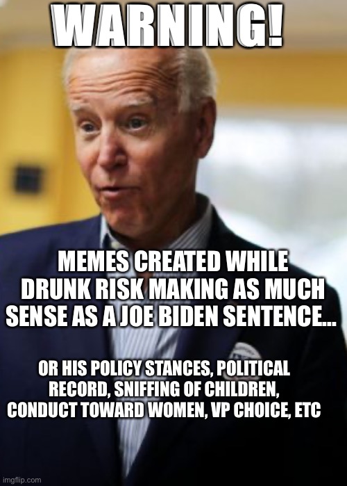 Memes created while drunk | WARNING! MEMES CREATED WHILE DRUNK RISK MAKING AS MUCH SENSE AS A JOE BIDEN SENTENCE... OR HIS POLICY STANCES, POLITICAL RECORD, SNIFFING OF CHILDREN, CONDUCT TOWARD WOMEN, VP CHOICE, ETC | image tagged in joe biden,gaffes,kamala,mental acuity | made w/ Imgflip meme maker