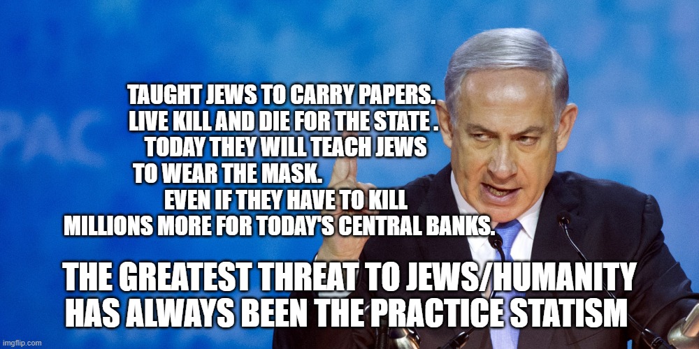 Bibi Netanyahu | TAUGHT JEWS TO CARRY PAPERS.    LIVE KILL AND DIE FOR THE STATE . 
   TODAY THEY WILL TEACH JEWS TO WEAR THE MASK.                        
   EVEN IF THEY HAVE TO KILL MILLIONS MORE FOR TODAY'S CENTRAL BANKS. THE GREATEST THREAT TO JEWS/HUMANITY HAS ALWAYS BEEN THE PRACTICE STATISM | image tagged in bibi netanyahu | made w/ Imgflip meme maker