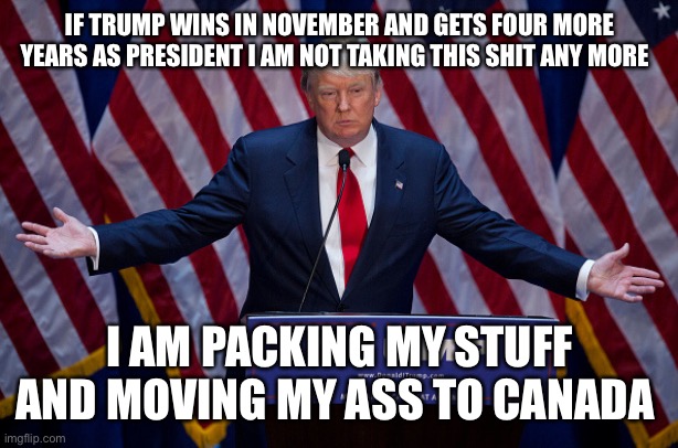 Donald Trump | IF TRUMP WINS IN NOVEMBER AND GETS FOUR MORE YEARS AS PRESIDENT I AM NOT TAKING THIS SHIT ANY MORE; I AM PACKING MY STUFF AND MOVING MY ASS TO CANADA | image tagged in donald trump | made w/ Imgflip meme maker