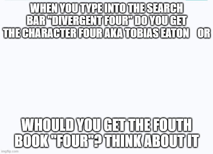 all white background | WHEN YOU TYPE INTO THE SEARCH BAR "DIVERGENT FOUR" DO YOU GET THE CHARACTER FOUR AKA TOBIAS EATON    OR; WHOULD YOU GET THE FOUTH BOOK "FOUR"? THINK ABOUT IT | image tagged in all white background | made w/ Imgflip meme maker