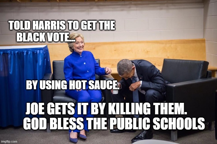 Hillary Obama Laugh | TOLD HARRIS TO GET THE BLACK VOTE...                                                                                                              
            BY USING HOT SAUCE. JOE GETS IT BY KILLING THEM.        GOD BLESS THE PUBLIC SCHOOLS | image tagged in hillary obama laugh | made w/ Imgflip meme maker