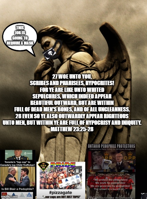 27 WOE UNTO YOU, SCRIBES AND PHARISEES, HYPOCRITES! FOR YE ARE LIKE UNTO WHITED SEPULCHRES, WHICH INDEED APPEAR BEAUTIFUL OUTWARD, BUT ARE WITHIN FULL OF DEAD MEN'S BONES, AND OF ALL UNCLEANNESS.

28 EVEN SO YE ALSO OUTWARDLY APPEAR RIGHTEOUS UNTO MEN, BUT WITHIN YE ARE FULL OF HYPOCRISY AND INIQUITY.
MATTHEW 23:25-28; THIS JOB IS GOING TO REQUIRE A MASK | made w/ Imgflip meme maker