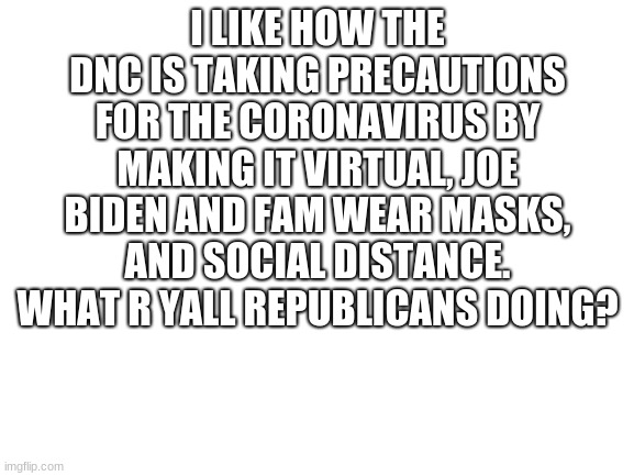 wear a mask yall | I LIKE HOW THE DNC IS TAKING PRECAUTIONS FOR THE CORONAVIRUS BY MAKING IT VIRTUAL, JOE BIDEN AND FAM WEAR MASKS, AND SOCIAL DISTANCE. WHAT R YALL REPUBLICANS DOING? | image tagged in blank white template | made w/ Imgflip meme maker
