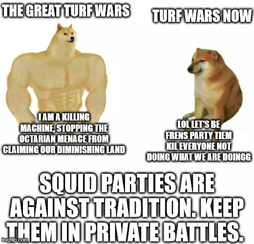 Splatoon 2 meme | THE GREAT TURF WARS; TURF WARS NOW; LOL LET'S BE FRENS PARTY TIEM KIL EVERYONE NOT DOING WHAT WE ARE DOINGG; I AM A KILLING MACHINE, STOPPING THE OCTARIAN MENACE FROM CLAIMING OUR DIMINISHING LAND; SQUID PARTIES ARE AGAINST TRADITION. KEEP THEM IN PRIVATE BATTLES. | image tagged in buff doge vs cheems | made w/ Imgflip meme maker