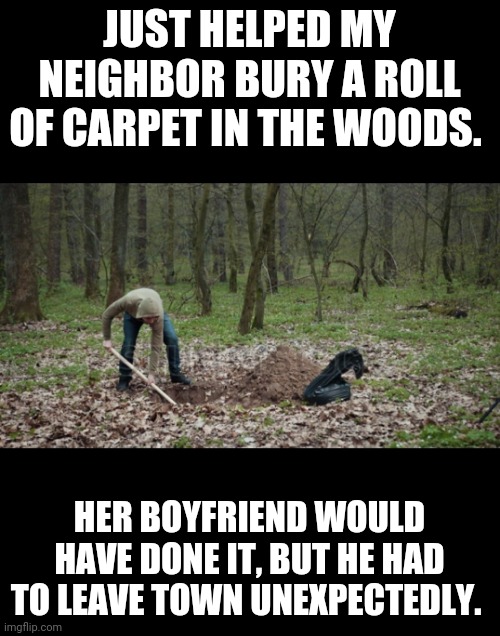 Bury, carpet | JUST HELPED MY NEIGHBOR BURY A ROLL OF CARPET IN THE WOODS. HER BOYFRIEND WOULD HAVE DONE IT, BUT HE HAD TO LEAVE TOWN UNEXPECTEDLY. | image tagged in woods | made w/ Imgflip meme maker