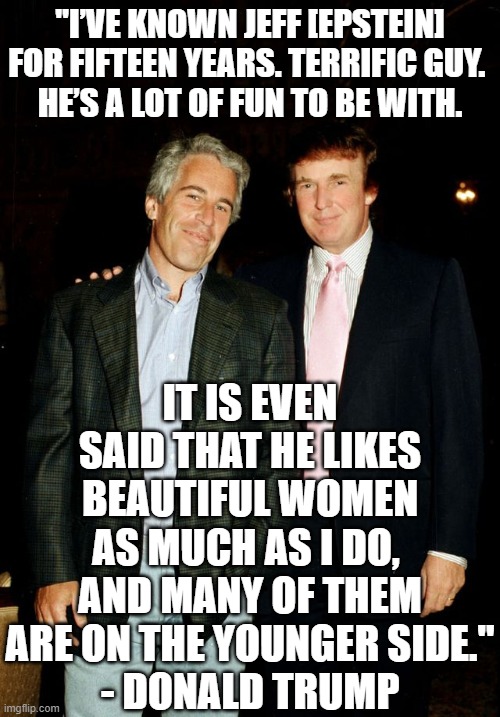 Trump with Epstein | "I’VE KNOWN JEFF [EPSTEIN] FOR FIFTEEN YEARS. TERRIFIC GUY. 
HE’S A LOT OF FUN TO BE WITH. IT IS EVEN SAID THAT HE LIKES BEAUTIFUL WOMEN AS MUCH AS I DO, 
AND MANY OF THEM ARE ON THE YOUNGER SIDE."
- DONALD TRUMP | image tagged in trump with epstein,donald trump,trump,jeffrey epstein,epstein | made w/ Imgflip meme maker