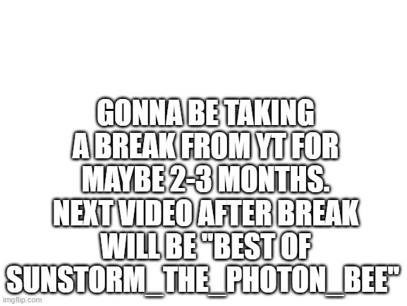 Blank White Template | GONNA BE TAKING A BREAK FROM YT FOR MAYBE 2-3 MONTHS. NEXT VIDEO AFTER BREAK WILL BE "BEST OF SUNSTORM_THE_PHOTON_BEE" | image tagged in blank white template | made w/ Imgflip meme maker