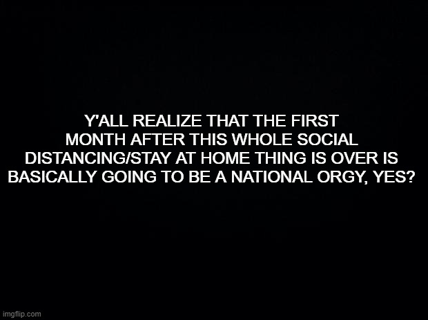 Be ready! | Y'ALL REALIZE THAT THE FIRST MONTH AFTER THIS WHOLE SOCIAL DISTANCING/STAY AT HOME THING IS OVER IS BASICALLY GOING TO BE A NATIONAL ORGY, YES? | image tagged in black background,quarantine,covid-19,social distancing | made w/ Imgflip meme maker