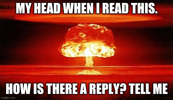 Nuclear Bomb Mind Blown | MY HEAD WHEN I READ THIS. HOW IS THERE A REPLY? TELL ME | image tagged in nuclear bomb mind blown | made w/ Imgflip meme maker