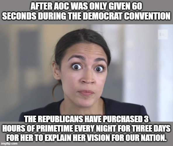 aoc live tonight | AFTER AOC WAS ONLY GIVEN 60 SECONDS DURING THE DEMOCRAT CONVENTION; THE REPUBLICANS HAVE PURCHASED 3 HOURS OF PRIMETIME EVERY NIGHT FOR THREE DAYS FOR HER TO EXPLAIN HER VISION FOR OUR NATION. | image tagged in crazy alexandria ocasio-cortez,2020 elections,democrats,communism | made w/ Imgflip meme maker