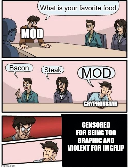 Boardroom Meeting Suggestion | What is your favorite food; MOD; Bacon; Steak; MOD; GRYPHONSTAR; CENSORED FOR BEING TOO GRAPHIC AND VIOLENT FOR IMGFLIP | image tagged in memes,boardroom meeting suggestion | made w/ Imgflip meme maker