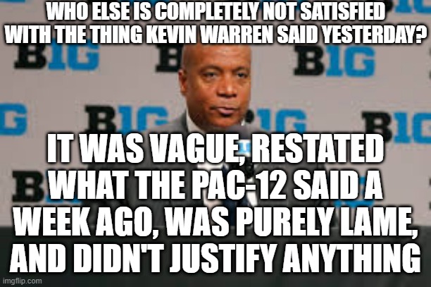 what the heck | WHO ELSE IS COMPLETELY NOT SATISFIED WITH THE THING KEVIN WARREN SAID YESTERDAY? IT WAS VAGUE, RESTATED WHAT THE PAC-12 SAID A WEEK AGO, WAS PURELY LAME, AND DIDN'T JUSTIFY ANYTHING | image tagged in memes,kevin warren,sports,big ten | made w/ Imgflip meme maker