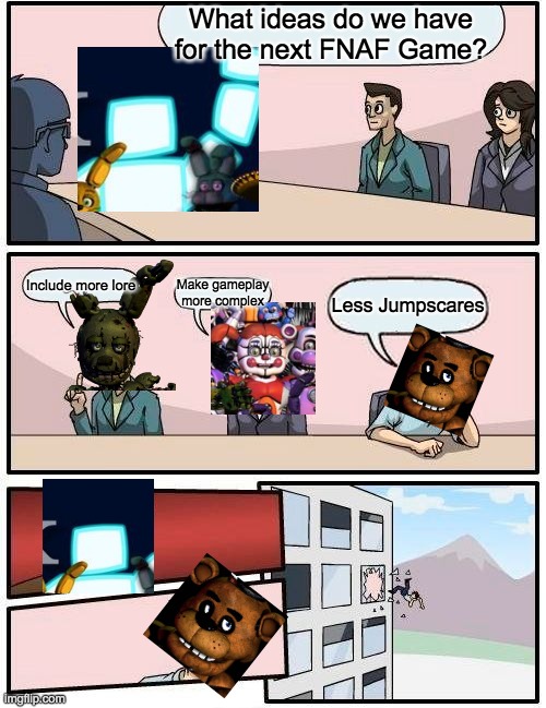 Why Freddy isn't the center of attention in FNAF Anymore. | What ideas do we have for the next FNAF Game? Make gameplay more complex; Include more lore; Less Jumpscares | image tagged in memes,boardroom meeting suggestion | made w/ Imgflip meme maker