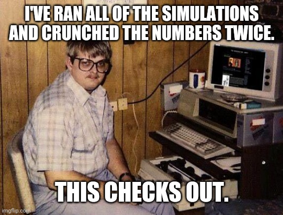 computer nerd | I'VE RAN ALL OF THE SIMULATIONS AND CRUNCHED THE NUMBERS TWICE. THIS CHECKS OUT. | image tagged in computer nerd | made w/ Imgflip meme maker