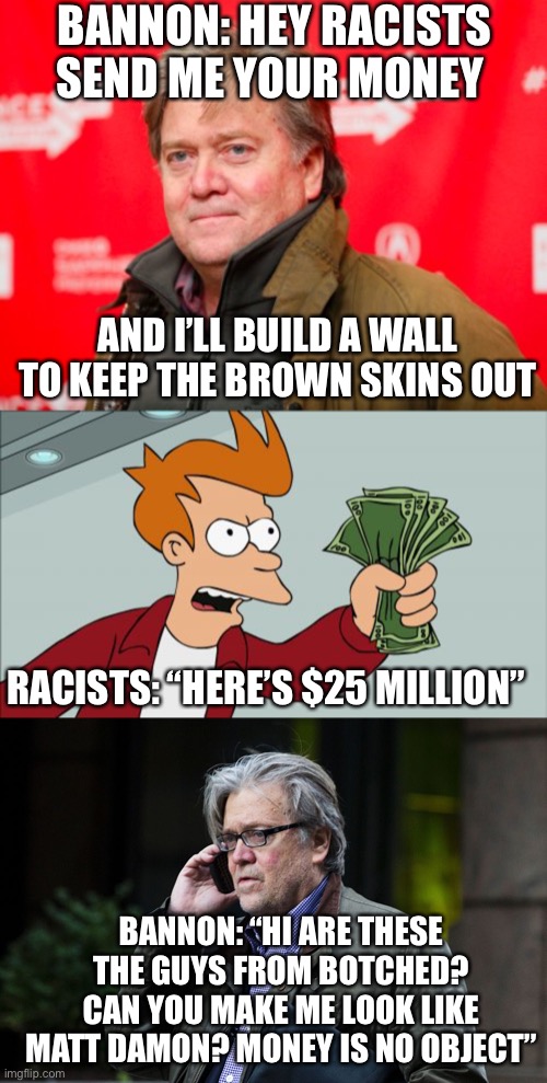 You get what you pay for :))))) | BANNON: HEY RACISTS SEND ME YOUR MONEY; AND I’LL BUILD A WALL TO KEEP THE BROWN SKINS OUT; RACISTS: “HERE’S $25 MILLION”; BANNON: “HI ARE THESE THE GUYS FROM BOTCHED? CAN YOU MAKE ME LOOK LIKE MATT DAMON? MONEY IS NO OBJECT” | image tagged in memes,shut up and take my money fry,steve bannon,steve bannon on phone | made w/ Imgflip meme maker