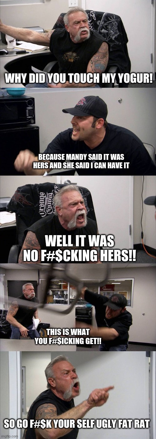 American Chopper Argument Meme | WHY DID YOU TOUCH MY YOGUR! BECAUSE MANDY SAID IT WAS HERS AND SHE SAID I CAN HAVE IT; WELL IT WAS NO F#$CKING HERS!! THIS IS WHAT YOU F#$ICKING GET!! SO GO F#$K YOUR SELF UGLY FAT RAT | image tagged in memes,american chopper argument | made w/ Imgflip meme maker