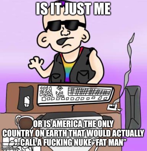 is it just me or... | IS IT JUST ME; OR IS AMERICA THE ONLY COUNTRY ON EARTH THAT WOULD ACTUALLY CALL A FUCKING NUKE “FAT MAN” | image tagged in is it just me or | made w/ Imgflip meme maker