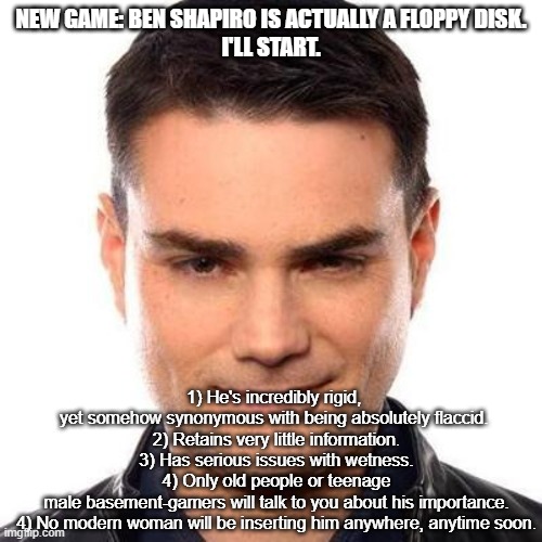 Smug Ben Shapiro | NEW GAME: BEN SHAPIRO IS ACTUALLY A FLOPPY DISK.
I'LL START. 1) He's incredibly rigid,  yet somehow synonymous with being absolutely flaccid. 
2) Retains very little information.
3) Has serious issues with wetness.
4) Only old people or teenage male basement-gamers will talk to you about his importance.
4) No modern woman will be inserting him anywhere, anytime soon. | image tagged in smug ben shapiro | made w/ Imgflip meme maker
