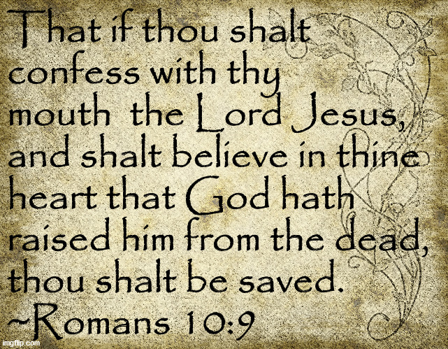 Thou Shalt Be Saved | That if thou shalt 
confess with thy 
mouth  the Lord Jesus,
and shalt believe in thine 
heart that God hath
raised him from the dead,
thou shalt be saved.
~Romans 10:9 | image tagged in bible verse,romans 10-9,shalt be saved,confess with thy mouth | made w/ Imgflip meme maker