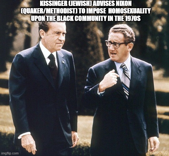 Homosexuality on Blacks | KISSINGER (JEWISH) ADVISES NIXON (QUAKER/METHODIST) TO IMPOSE  HOMOSEXUALITY UPON THE BLACK COMMUNITY IN THE 1970S | image tagged in homosexuality,black | made w/ Imgflip meme maker