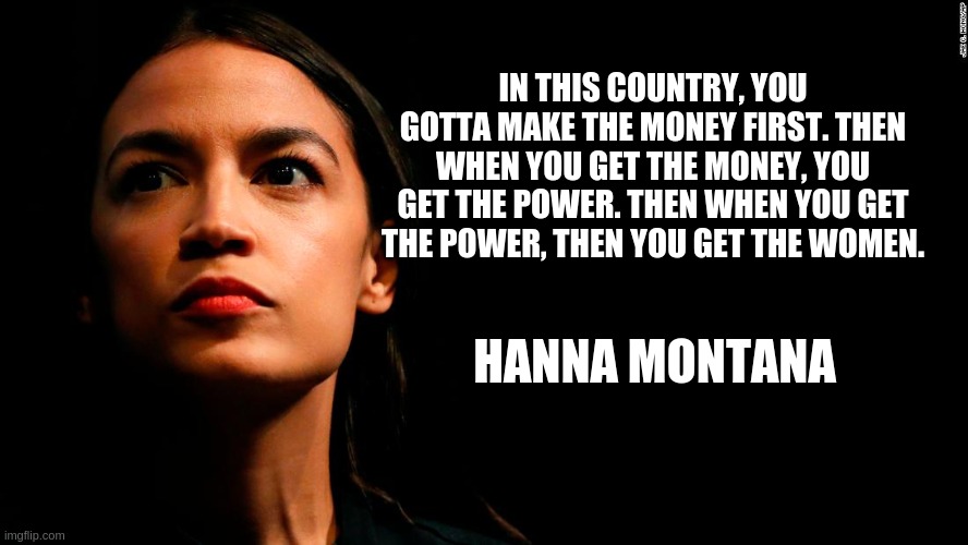 ocasio-cortez super genius | IN THIS COUNTRY, YOU GOTTA MAKE THE MONEY FIRST. THEN WHEN YOU GET THE MONEY, YOU GET THE POWER. THEN WHEN YOU GET THE POWER, THEN YOU GET THE WOMEN. HANNA MONTANA | image tagged in ocasio-cortez super genius | made w/ Imgflip meme maker