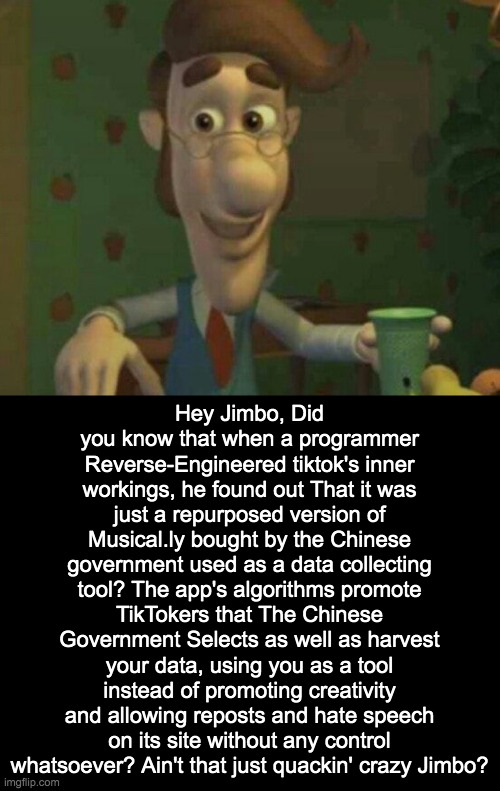 TikTok could have been the new vine, but then the cringe came in. | Hey Jimbo, Did you know that when a programmer Reverse-Engineered tiktok's inner workings, he found out That it was just a repurposed version of Musical.ly bought by the Chinese government used as a data collecting tool? The app's algorithms promote TikTokers that The Chinese Government Selects as well as harvest your data, using you as a tool instead of promoting creativity and allowing reposts and hate speech on its site without any control whatsoever? Ain't that just quackin' crazy Jimbo? | image tagged in tiktok is trash | made w/ Imgflip meme maker