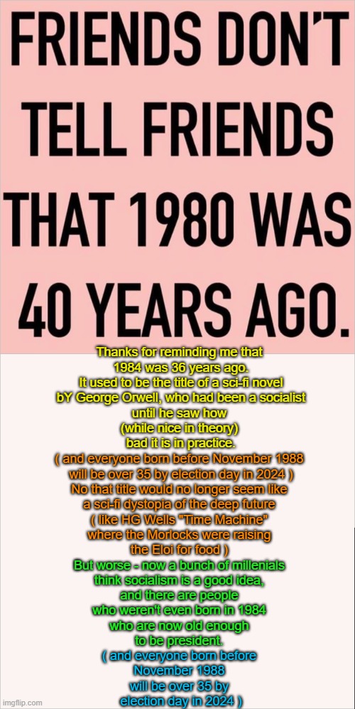 1980+40 years | Thanks for reminding me that 
1984 was 36 years ago.
It used to be the title of a sci-fi novel
 bY George Orwell, who had been a socialist 
until he saw how 
(while nice in theory) 
bad it is in practice. ( and everyone born before November 1988 
will be over 35 by election day in 2024 )
No that title would no longer seem like 
a sci-fi dystopia of the deep future 
( like HG Wells "Time Machine" 
where the Morlocks were raising 
the Eloi for food ); But worse - now a bunch of millenials 
think socialism is a good idea, 
and there are people 
who weren't even born in 1984 
who are now old enough 
to be president. ( and everyone born before 
November 1988 
will be over 35 by 
election day in 2024 ) | image tagged in 1980,1984,2020,time machine,hg wells,george orwell | made w/ Imgflip meme maker