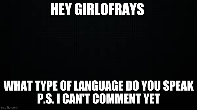 just asking | HEY GIRLOFRAYS; WHAT TYPE OF LANGUAGE DO YOU SPEAK
P.S. I CAN'T COMMENT YET | image tagged in black | made w/ Imgflip meme maker