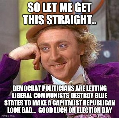 Creepy Condescending Wonka | SO LET ME GET THIS STRAIGHT.. DEMOCRAT POLITICIANS ARE LETTING LIBERAL COMMUNISTS DESTROY BLUE STATES TO MAKE A CAPITALIST REPUBLICAN LOOK BAD...  GOOD LUCK ON ELECTION DAY | image tagged in memes,creepy condescending wonka | made w/ Imgflip meme maker