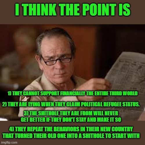 no country for old men tommy lee jones | I THINK THE POINT IS 1) THEY CANNOT SUPPORT FINANCIALLY THE ENTIRE THIRD WORLD 2) THEY ARE LYING WHEN THEY CLAIM POLITICAL REFUGEE STATUS. 3 | image tagged in no country for old men tommy lee jones | made w/ Imgflip meme maker