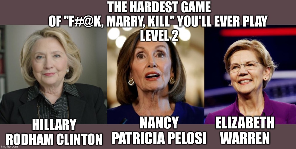 "F#@K, Marry, Kill" Level 2 | THE HARDEST GAME OF "F#@K, MARRY, KILL" YOU'LL EVER PLAY 
LEVEL 2; HILLARY RODHAM CLINTON; NANCY PATRICIA PELOSI; ELIZABETH WARREN | image tagged in hillary clinton,nancy pelosi,elizabeth warren | made w/ Imgflip meme maker
