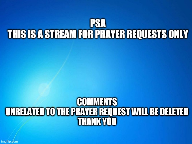 Just because a global mod posts here is not an invitation to report trolls, there's other streams for that | COMMENTS UNRELATED TO THE PRAYER REQUEST WILL BE DELETED

THANK YOU; PSA
THIS IS A STREAM FOR PRAYER REQUESTS ONLY | image tagged in blank blue | made w/ Imgflip meme maker