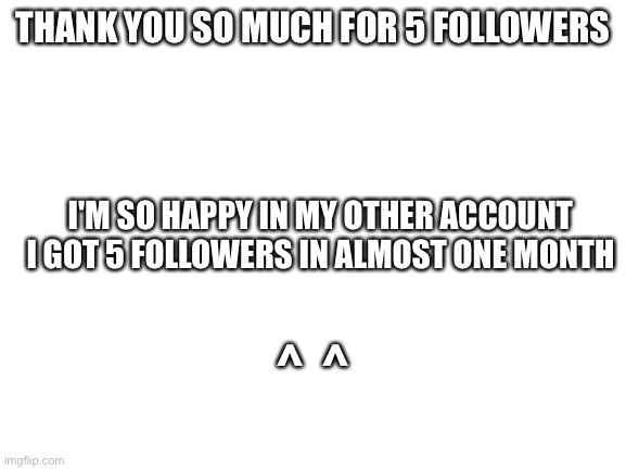 Blank White Template | THANK YOU SO MUCH FOR 5 FOLLOWERS; I'M SO HAPPY IN MY OTHER ACCOUNT I GOT 5 FOLLOWERS IN ALMOST ONE MONTH; ^  ^ | image tagged in blank white template | made w/ Imgflip meme maker