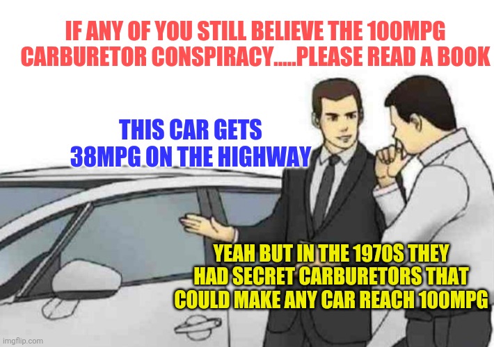 Conspiracy theories, you didn't think they were new did you? | IF ANY OF YOU STILL BELIEVE THE 100MPG CARBURETOR CONSPIRACY.....PLEASE READ A BOOK; THIS CAR GETS 38MPG ON THE HIGHWAY; YEAH BUT IN THE 1970S THEY HAD SECRET CARBURETORS THAT COULD MAKE ANY CAR REACH 100MPG | image tagged in memes,car salesman slaps roof of car,cars,conspiracy theory | made w/ Imgflip meme maker