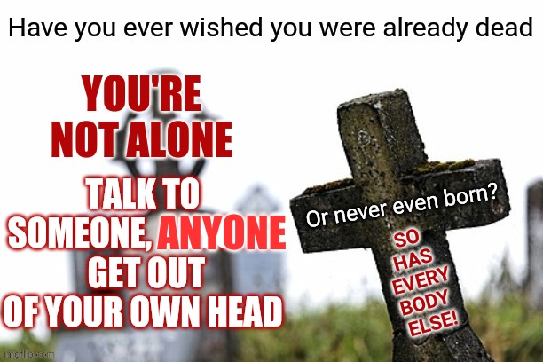 Get Out Of Your Own Way | YOU'RE NOT ALONE; TALK TO SOMEONE, ANYONE.  GET OUT OF YOUR OWN HEAD; ANYONE; SO 
HAS 
EVERY
BODY 
ELSE! | image tagged in memes,suicide,common sense,think about it,be kind,be kind to yourself | made w/ Imgflip meme maker