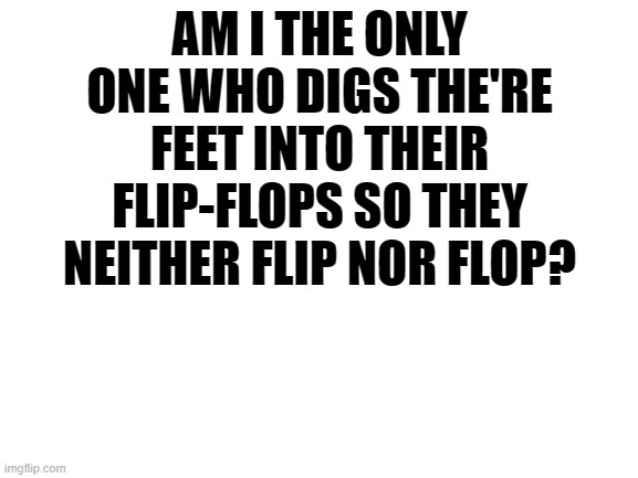 Blank White Template | AM I THE ONLY ONE WHO DIGS THE'RE FEET INTO THEIR FLIP-FLOPS SO THEY NEITHER FLIP NOR FLOP? | image tagged in blank white template | made w/ Imgflip meme maker