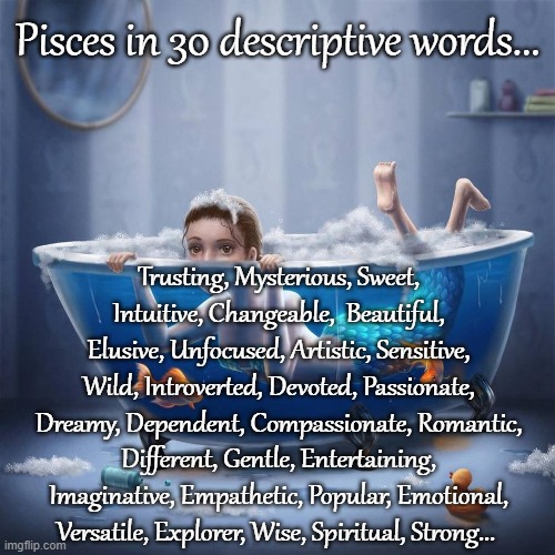 Pisces... | Pisces in 30 descriptive words... Trusting, Mysterious, Sweet, Intuitive, Changeable,  Beautiful, Elusive, Unfocused, Artistic, Sensitive, Wild, Introverted, Devoted, Passionate, Dreamy, Dependent, Compassionate, Romantic, Different, Gentle, Entertaining, Imaginative, Empathetic, Popular, Emotional, Versatile, Explorer, Wise, Spiritual, Strong... | image tagged in 30,descriptive,words,pisces | made w/ Imgflip meme maker