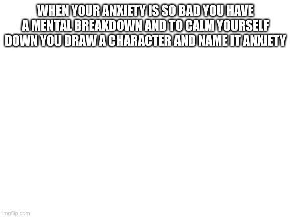 This actually happened | WHEN YOUR ANXIETY IS SO BAD YOU HAVE A MENTAL BREAKDOWN AND TO CALM YOURSELF DOWN YOU DRAW A CHARACTER AND NAME IT ANXIETY | image tagged in blank white template | made w/ Imgflip meme maker