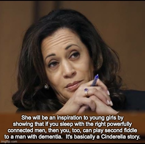 Kamala Harris  | She will be an inspiration to young girls by showing that if you sleep with the right powerfully connected men, then you, too, can play second fiddle to a man with dementia.  It's basically a Cinderella story. | image tagged in kamala harris | made w/ Imgflip meme maker