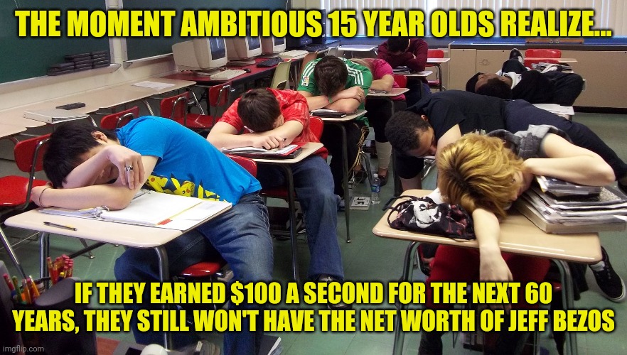 Conan the barbarian was right, wealth is wonderful! | THE MOMENT AMBITIOUS 15 YEAR OLDS REALIZE... IF THEY EARNED $100 A SECOND FOR THE NEXT 60 YEARS, THEY STILL WON'T HAVE THE NET WORTH OF JEFF BEZOS | image tagged in sleepy students,conan the barbarian,jeff bezos | made w/ Imgflip meme maker
