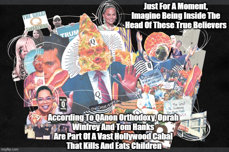 Just For A Moment, Imagine Being Inside The Head Of These True Believers; According To QAnon Orthodoxy, Oprah 
Winfrey And Tom Hanks 
Are Part Of A Vast Hollywood Cabal 
That Kills And Eats Children | made w/ Imgflip meme maker