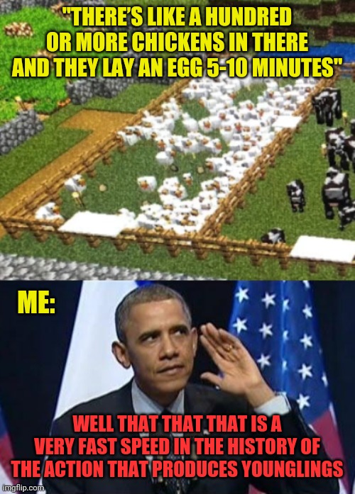 that is speeeeeeeeeed! | "THERE’S LIKE A HUNDRED OR MORE CHICKENS IN THERE AND THEY LAY AN EGG 5-10 MINUTES"; ME:; WELL THAT THAT THAT IS A VERY FAST SPEED IN THE HISTORY OF THE ACTION THAT PRODUCES YOUNGLINGS | image tagged in memes,obama no listen,minecraft,chickens,eggs,animals | made w/ Imgflip meme maker