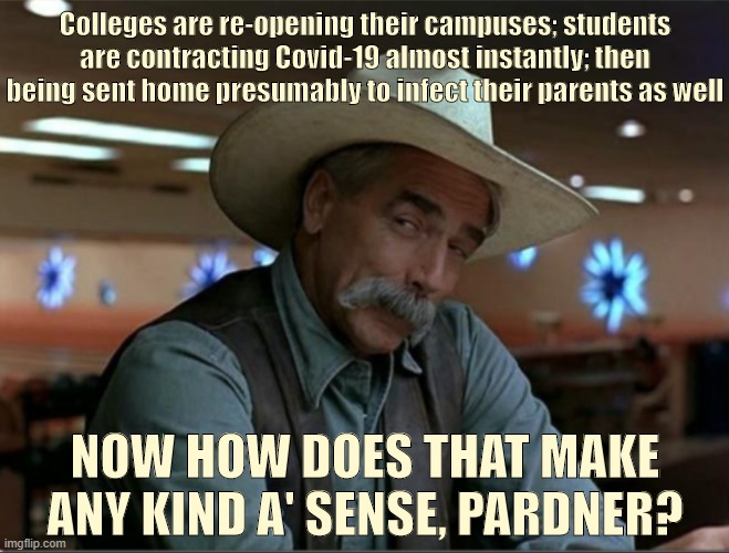 The totally predictable predicament of rushing to re-open college campuses right now. Common-sense but guess it needs to be said | Colleges are re-opening their campuses; students are contracting Covid-19 almost instantly; then being sent home presumably to infect their parents as well; NOW HOW DOES THAT MAKE ANY KIND A' SENSE, PARDNER? | image tagged in sarcasm cowboy redo,college,covid-19,coronavirus,pandemic,common sense | made w/ Imgflip meme maker