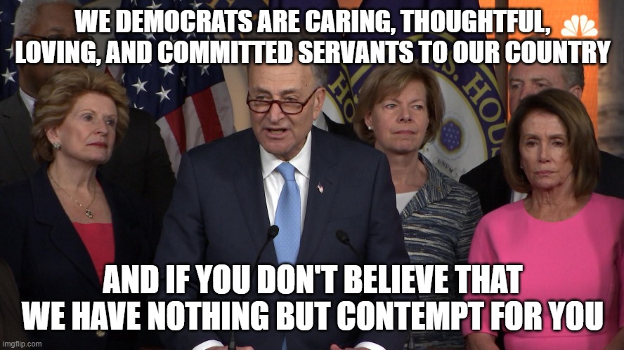 Democrat congressmen | WE DEMOCRATS ARE CARING, THOUGHTFUL, LOVING, AND COMMITTED SERVANTS TO OUR COUNTRY; AND IF YOU DON'T BELIEVE THAT WE HAVE NOTHING BUT CONTEMPT FOR YOU | image tagged in democrat congressmen | made w/ Imgflip meme maker