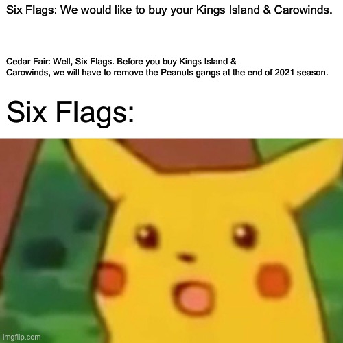 Surprised Pikachu Meme | Six Flags: We would like to buy your Kings Island & Carowinds. Cedar Fair: Well, Six Flags. Before you buy Kings Island & Carowinds, we will have to remove the Peanuts gangs at the end of 2021 season. Six Flags: | image tagged in memes,surprised pikachu,six flags,cedar fair,theme park | made w/ Imgflip meme maker