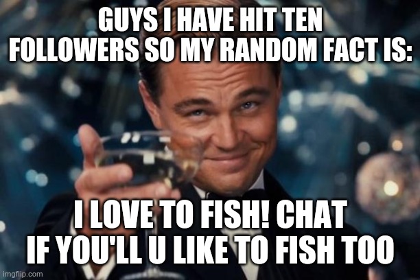 Shout out to Herman_the_Crab for giving me this idea | GUYS I HAVE HIT TEN FOLLOWERS SO MY RANDOM FACT IS:; I LOVE TO FISH! CHAT IF YOU'LL U LIKE TO FISH TOO | image tagged in memes,leonardo dicaprio cheers | made w/ Imgflip meme maker
